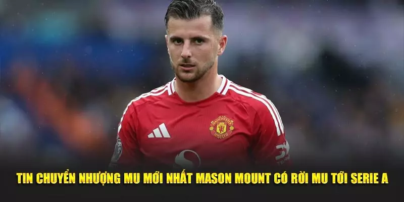 Tin chuyển nhượng MU mới nhất Mason Mount có rời MU tới Serie A